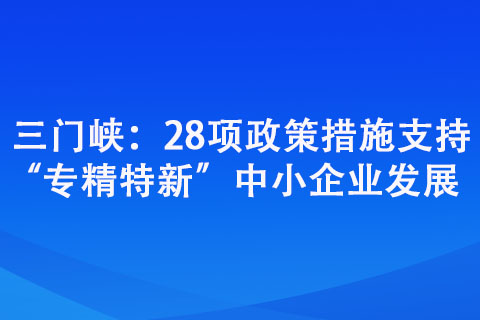 三門峽:28項政策措施支持“專精特新”中小企業發展 三門峽:28項政策措施支持“專精特新”中小企業發展